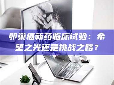 张北卵巢癌新药临床试验：希望之光还是挑战之路？
